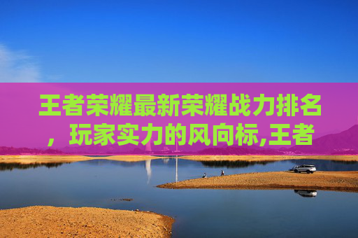 王者荣耀最新荣耀战力排名，玩家实力的风向标,王者荣耀最新荣耀战力排名榜