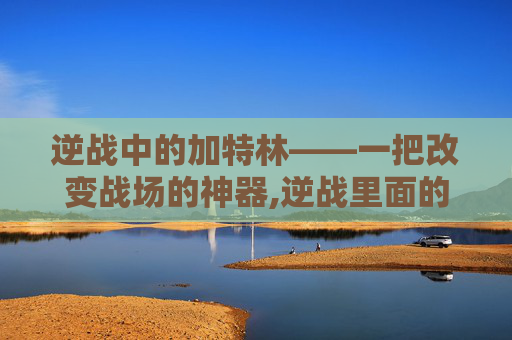 逆战中的加特林——一把改变战场的神器,逆战里面的加特林是什么武器