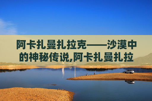 阿卡扎曼扎拉克——沙漠中的神秘传说,阿卡扎曼扎拉克的奥秘