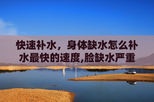 快速补水，身体缺水怎么补水最快的速度,脸缺水严重怎么补水最快