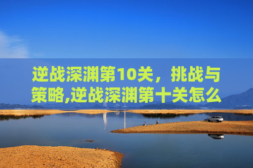 逆战深渊第10关，挑战与策略,逆战深渊第十关怎么过