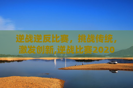 逆战逆反比赛，挑战传统，激发创新,逆战比赛2020