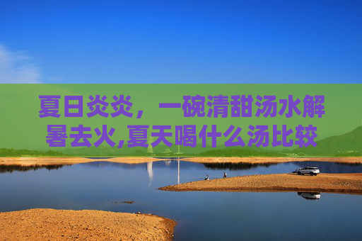 夏日炎炎，一碗清甜汤水解暑去火,夏天喝什么汤比较好对身体