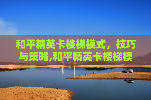 和平精英卡楼梯模式，技巧与策略,和平精英卡楼梯模式怎么解决
