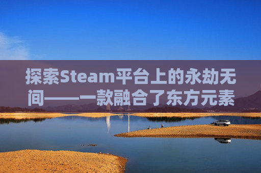 探索Steam平台上的永劫无间——一款融合了东方元素与现代战斗机制的游戏,steam版本永劫无间可以登陆网易账号吗