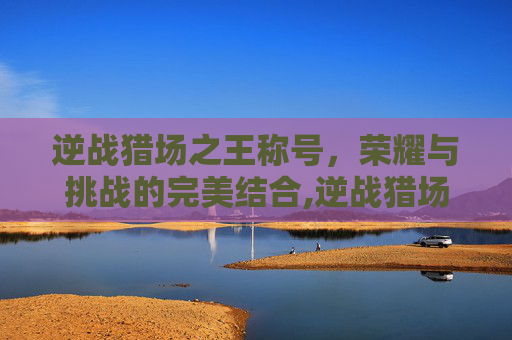 逆战猎场之王称号，荣耀与挑战的完美结合,逆战猎场之王称号怎么获得
