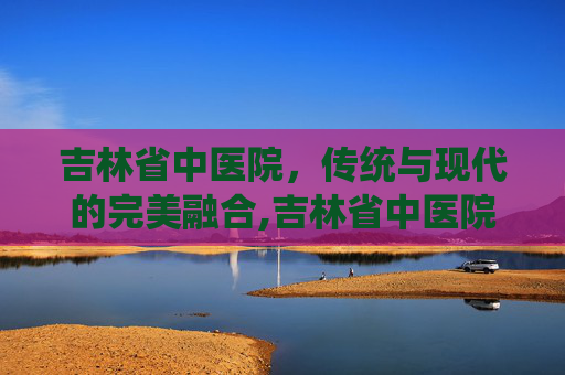 吉林省中医院，传统与现代的完美融合,吉林省中医院预约挂专家号