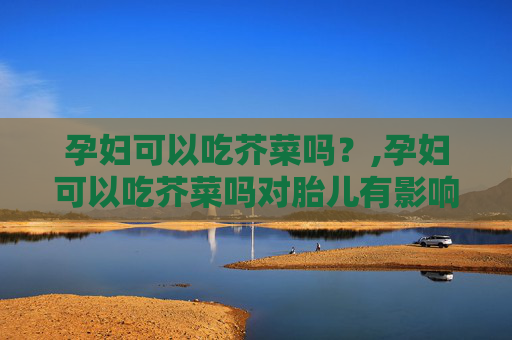 孕妇可以吃芥菜吗？,孕妇可以吃芥菜吗对胎儿有影响