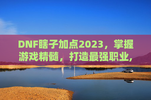 DNF瞎子加点2023，掌握游戏精髓，打造最强职业,dnf瞎子加点最新