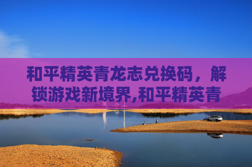 和平精英青龙志兑换码，解锁游戏新境界,和平精英青龙圣者激活码