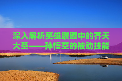 深入解析英雄联盟中的齐天大圣——孙悟空的被动技能,英雄联盟齐天大圣被动