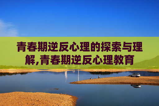 青春期逆反心理的探索与理解,青春期逆反心理教育
