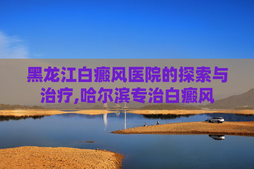 黑龙江白癜风医院的探索与治疗,哈尔滨专治白癜风
