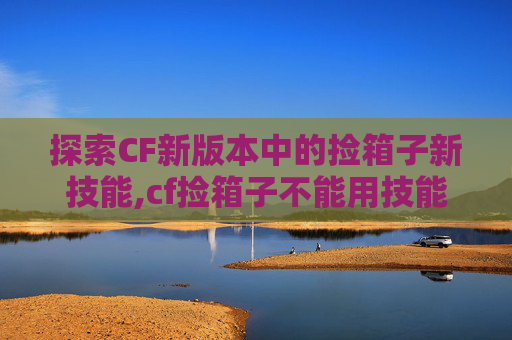 探索CF新版本中的捡箱子新技能,cf捡箱子不能用技能