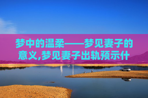 梦中的温柔——梦见妻子的意义,梦见妻子出轨预示什么