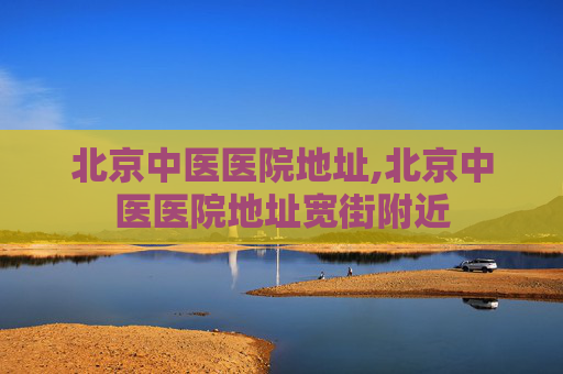 北京中医医院地址,北京中医医院地址宽街附近