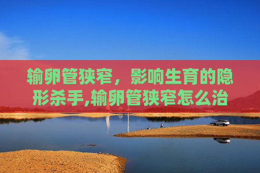 输卵管狭窄，影响生育的隐形杀手,输卵管狭窄怎么治疗最佳