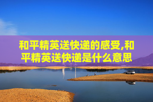 和平精英送快递的感受,和平精英送快递是什么意思