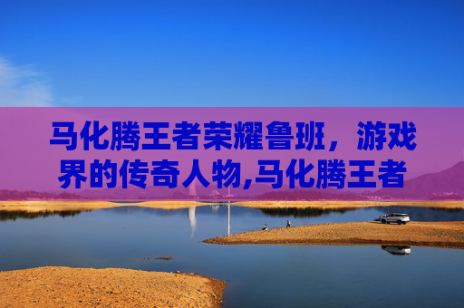 马化腾王者荣耀鲁班，游戏界的传奇人物,马化腾王者荣耀什么段位