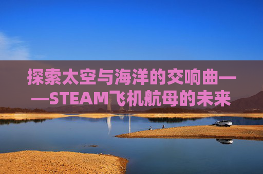 探索太空与海洋的交响曲——STEAM飞机航母的未来展望,飞机打航母的单机游戏