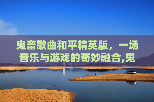 鬼畜歌曲和平精英版，一场音乐与游戏的奇妙融合,鬼畜歌曲和平精英版下载