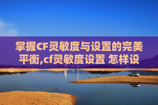 掌握CF灵敏度与设置的完美平衡,cf灵敏度设置 怎样设置最好