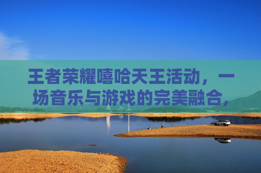 王者荣耀嘻哈天王活动，一场音乐与游戏的完美融合,王者荣耀嘻哈天王活动入口在哪