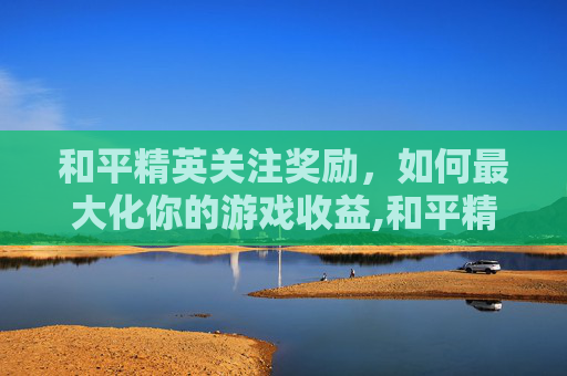 和平精英关注奖励，如何最大化你的游戏收益,和平精英关注奖励怎么领
