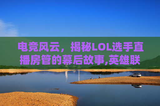 电竞风云，揭秘LOL选手直播房管的幕后故事,英雄联盟直播选手