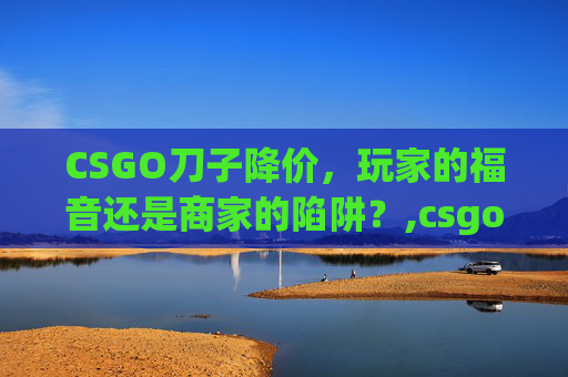 CSGO刀子降价，玩家的福音还是商家的陷阱？,csgo刀跌价