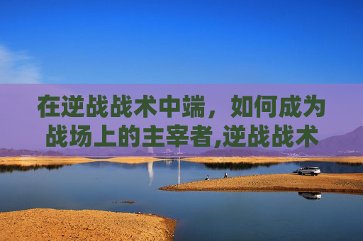 在逆战战术中端，如何成为战场上的主宰者,逆战战术中端怎么玩
