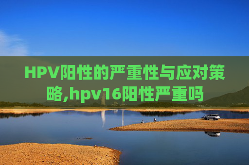 HPV阳性的严重性与应对策略,hpv16阳性严重吗