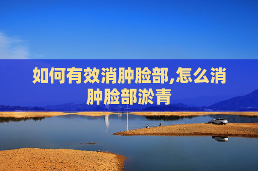 如何有效消肿脸部,怎么消肿脸部淤青