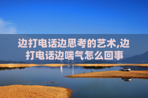 边打电话边思考的艺术,边打电话边喘气怎么回事