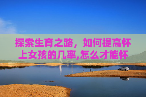 探索生育之路，如何提高怀上女孩的几率,怎么才能怀上女宝宝