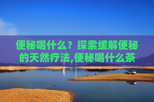 便秘喝什么？探索缓解便秘的天然疗法,便秘喝什么茶润肠通便