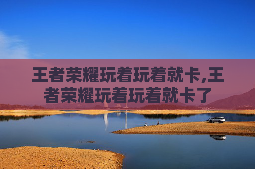 王者荣耀玩着玩着就卡,王者荣耀玩着玩着就卡了