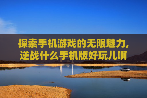 探索手机游戏的无限魅力,逆战什么手机版好玩儿啊