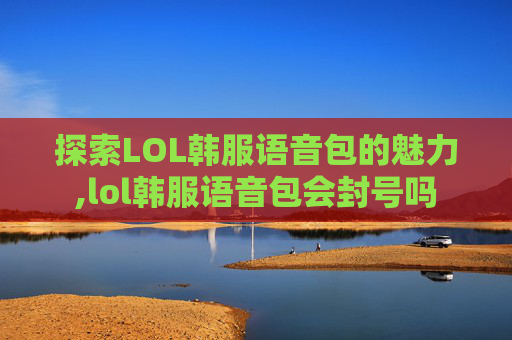 探索LOL韩服语音包的魅力,lol韩服语音包会封号吗