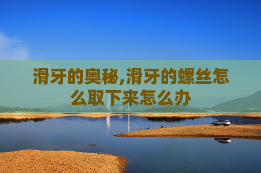 滑牙的奥秘,滑牙的螺丝怎么取下来怎么办