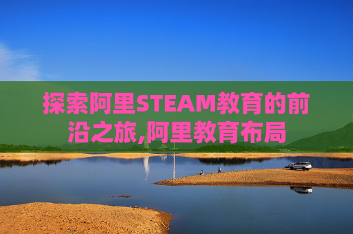 探索阿里STEAM教育的前沿之旅,阿里教育布局