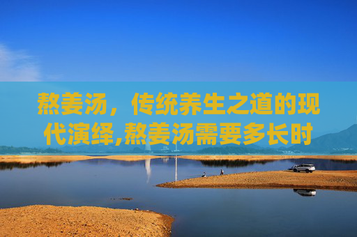 熬姜汤，传统养生之道的现代演绎,熬姜汤需要多长时间