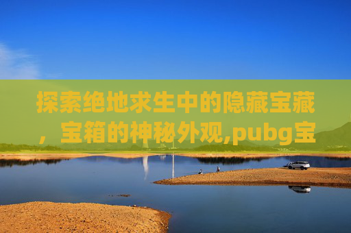 探索绝地求生中的隐藏宝藏，宝箱的神秘外观,pubg宝箱在哪里打开