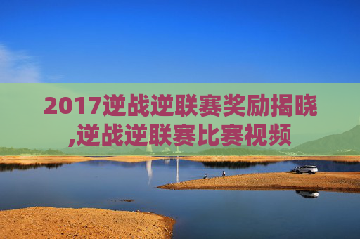 2017逆战逆联赛奖励揭晓,逆战逆联赛比赛视频