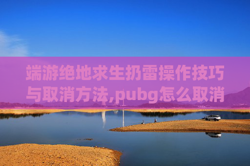 端游绝地求生扔雷操作技巧与取消方法,pubg怎么取消扔手雷