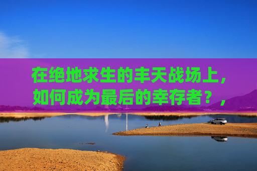 在绝地求生的丰天战场上，如何成为最后的幸存者？,pubg 天霸