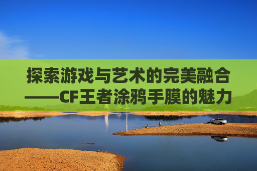 探索游戏与艺术的完美融合——CF王者涂鸦手膜的魅力,穿越火线涂鸦
