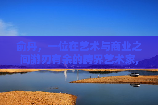 俞丹，一位在艺术与商业之间游刃有余的跨界艺术家,俞丹个人资料简介