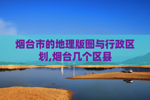 烟台市的地理版图与行政区划,烟台几个区县