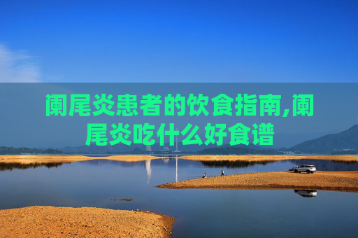 阑尾炎患者的饮食指南,阑尾炎吃什么好食谱